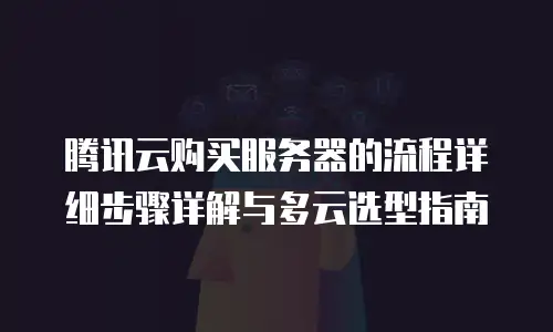 腾讯云购买服务器的流程详细步骤详解与多云选型指南
