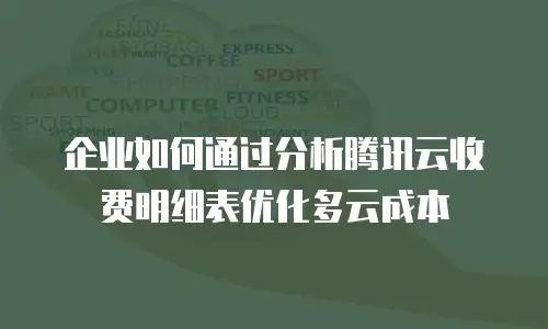 企业如何通过分析腾讯云收费明细表优化多云成本