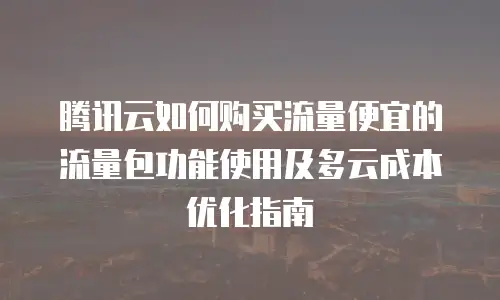 腾讯云如何购买流量便宜的流量包功能使用及多云成本优化指南