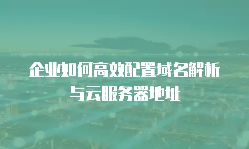 企业如何高效配置域名解析与云服务器地址