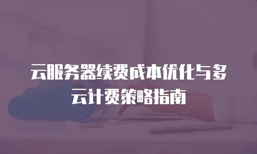 云服务器续费成本优化与多云计费策略指南