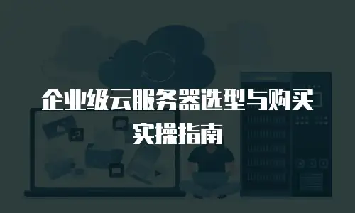 企业级云服务器选型与购买实操指南