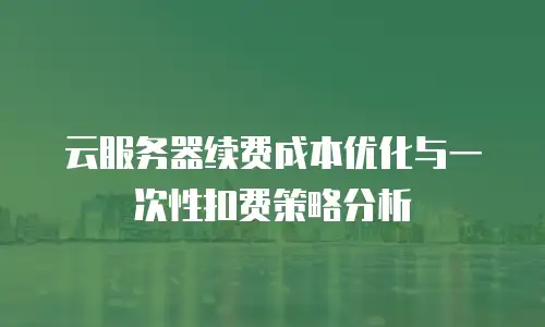 云服务器续费成本优化与一次性扣费策略分析