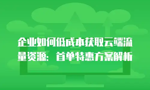 企业如何低成本获取云端流量资源：首单特惠方案解析