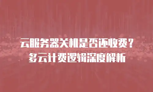 云服务器关机是否还收费？多云计费逻辑深度解析
