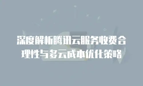深度解析腾讯云服务收费合理性与多云成本优化策略