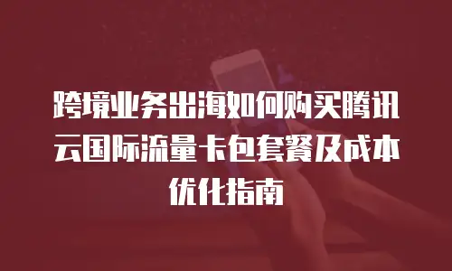 跨境业务出海如何购买腾讯云国际流量卡包套餐及成本优化指南