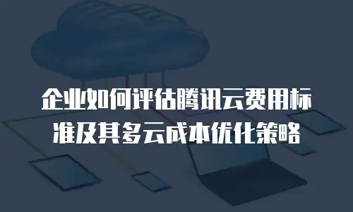 企业如何评估腾讯云费用标准及其多云成本优化策略