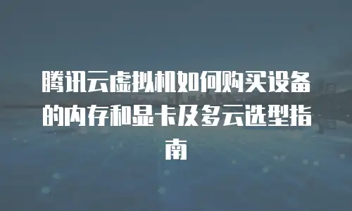 腾讯云虚拟机如何购买设备的内存和显卡及多云选型指南
