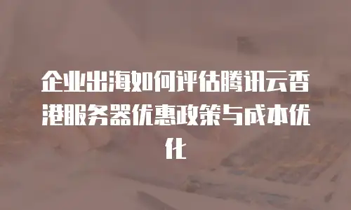 企业出海如何评估腾讯云香港服务器优惠政策与成本优化