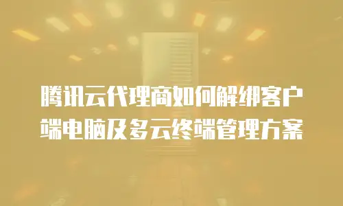 腾讯云代理商如何解绑客户端电脑及多云终端管理方案