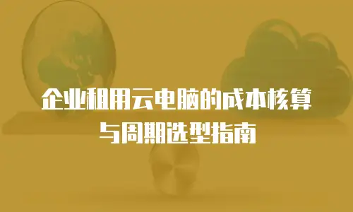 企业租用云电脑的成本核算与周期选型指南