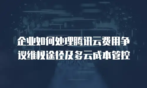 企业如何处理腾讯云费用争议维权途径及多云成本管控