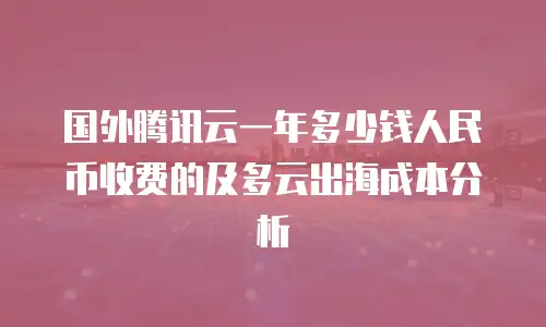 国外腾讯云一年多少钱人民币收费的及多云出海成本分析