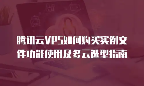 腾讯云VPS如何购买实例文件功能使用及多云选型指南