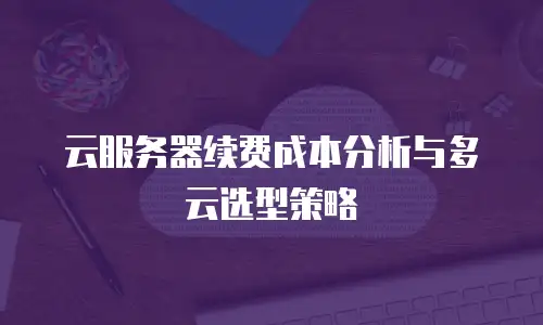 云服务器续费成本分析与多云选型策略