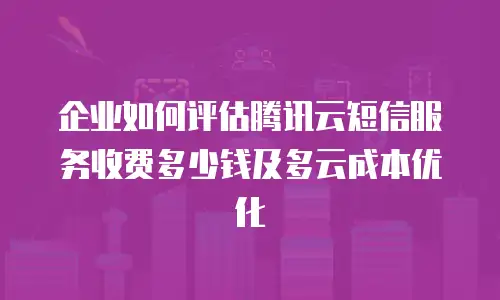 企业如何评估腾讯云短信服务收费多少钱及多云成本优化