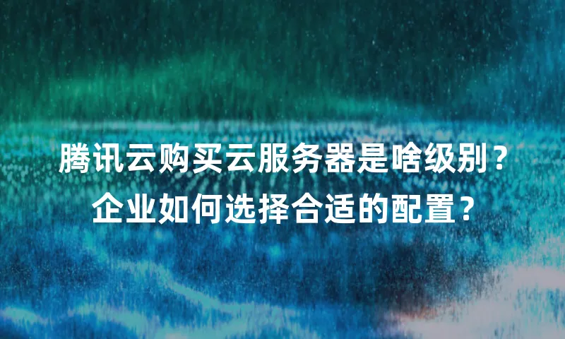 腾讯云购买云服务器是啥级别？企业如何选择合适的配置？