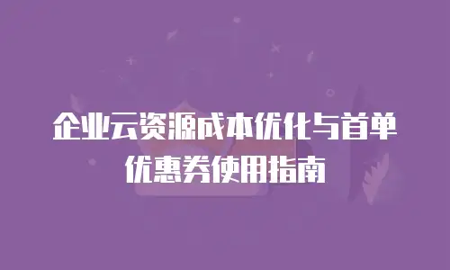 企业云资源成本优化与首单优惠券使用指南