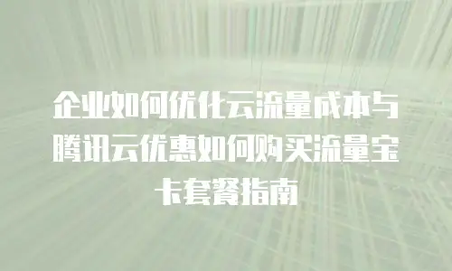 企业如何优化云流量成本与腾讯云优惠如何购买流量宝卡套餐指南