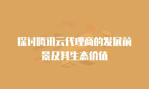 探讨腾讯云代理商的发展前景及其生态价值