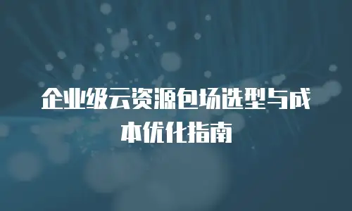企业级云资源包场选型与成本优化指南