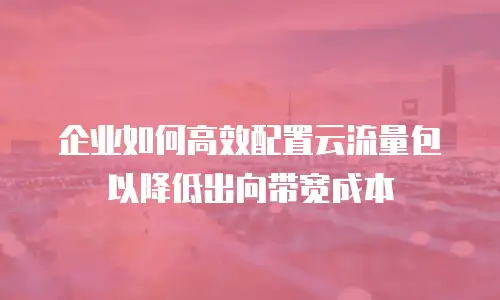 企业如何高效配置云流量包以降低出向带宽成本