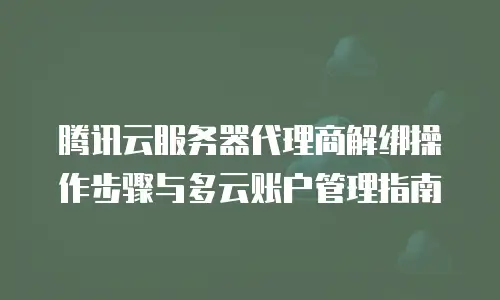 腾讯云服务器代理商解绑操作步骤与多云账户管理指南