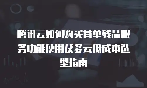 腾讯云如何购买首单残品服务功能使用及多云低成本选型指南