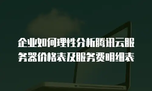 企业如何理性分析腾讯云服务器价格表及服务费明细表