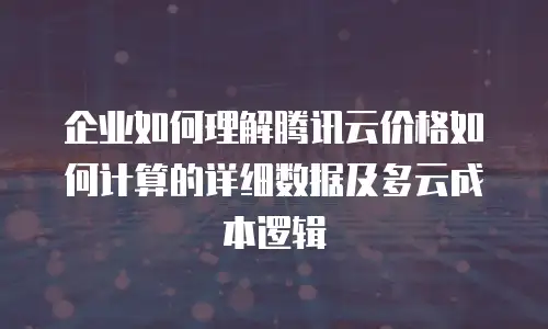 企业如何理解腾讯云价格如何计算的详细数据及多云成本逻辑