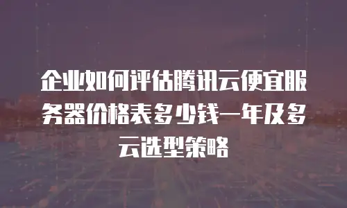 企业如何评估腾讯云便宜服务器价格表多少钱一年及多云选型策略
