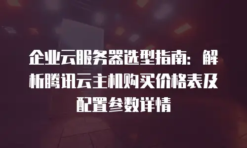 企业云服务器选型指南：解析腾讯云主机购买价格表及配置参数详情
