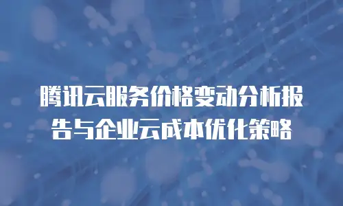 腾讯云服务价格变动分析报告与企业云成本优化策略