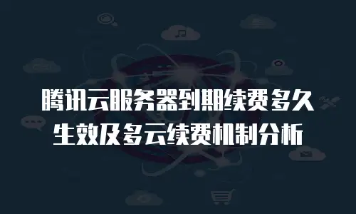 腾讯云服务器到期续费多久生效及多云续费机制分析