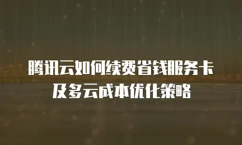 腾讯云如何续费省钱服务卡及多云成本优化策略