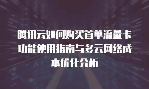 腾讯云如何购买首单流量卡功能使用指南与多云网络成本优化分析