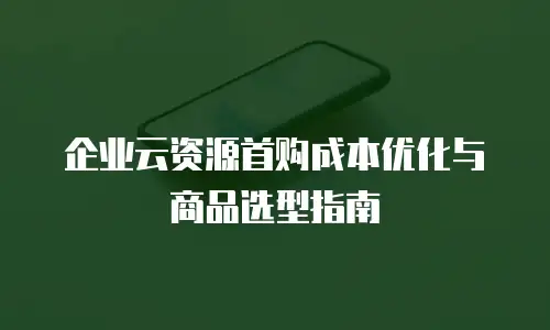 企业云资源首购成本优化与商品选型指南