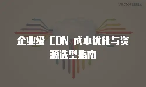 企业级 CDN 成本优化与资源选型指南