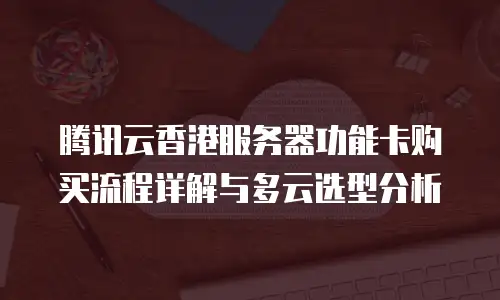腾讯云香港服务器功能卡购买流程详解与多云选型分析