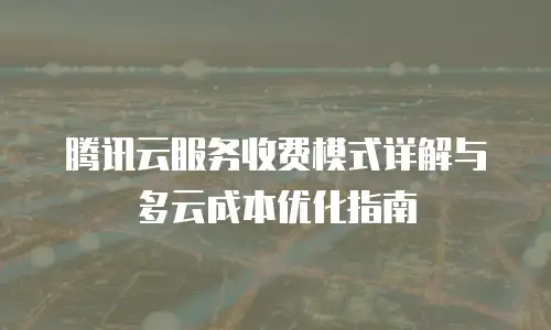 腾讯云服务收费模式详解与多云成本优化指南