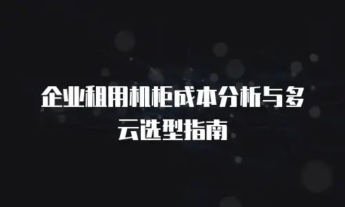 企业租用机柜成本分析与多云选型指南