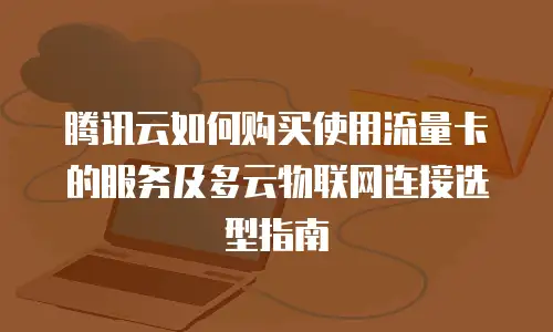 腾讯云如何购买使用流量卡的服务及多云物联网连接选型指南