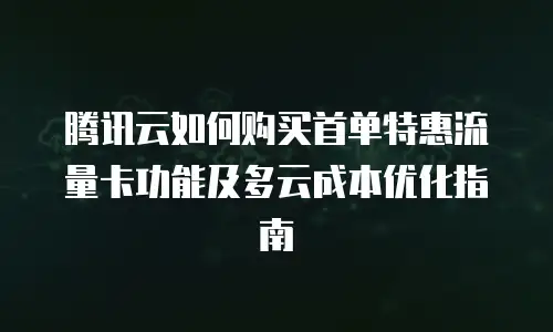 腾讯云如何购买首单特惠流量卡功能及多云成本优化指南