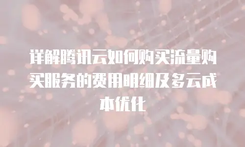 详解腾讯云如何购买流量购买服务的费用明细及多云成本优化