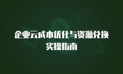 企业云成本优化与资源兑换实操指南