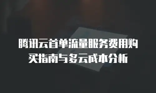 腾讯云首单流量服务费用购买指南与多云成本分析