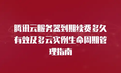 腾讯云服务器到期续费多久有效及多云实例生命周期管理指南