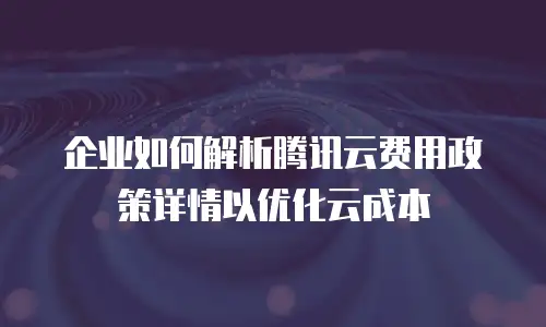 企业如何解析腾讯云费用政策详情以优化云成本