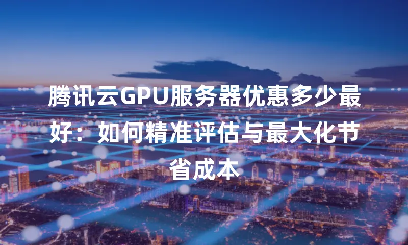 腾讯云GPU服务器优惠多少最好：如何精准评估与最大化节省成本